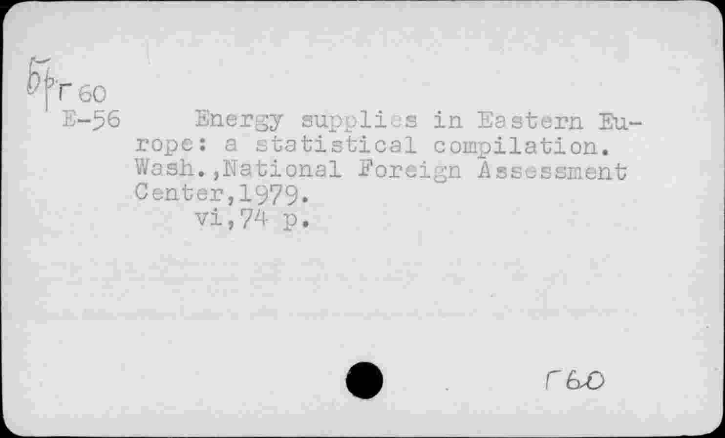 ﻿60
E-56 Energy supplies in Eastern Europe: a statistical compilation. Wash.,National Foreign Assessment Center,1979.
vi,74 p.
C6Z)